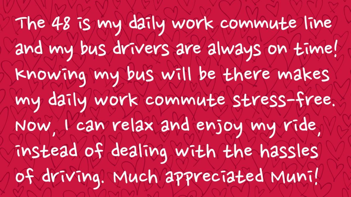 Image is a Muni rider response and Reads: The 48 is my daily work commute line and my bus drivers are always on time! Knowing my bus will be there makes my daily work commute stress-free. Now, I can relax and enjoy my ride, instead of dealing with the hassles of driving. Much appreciated Muni!