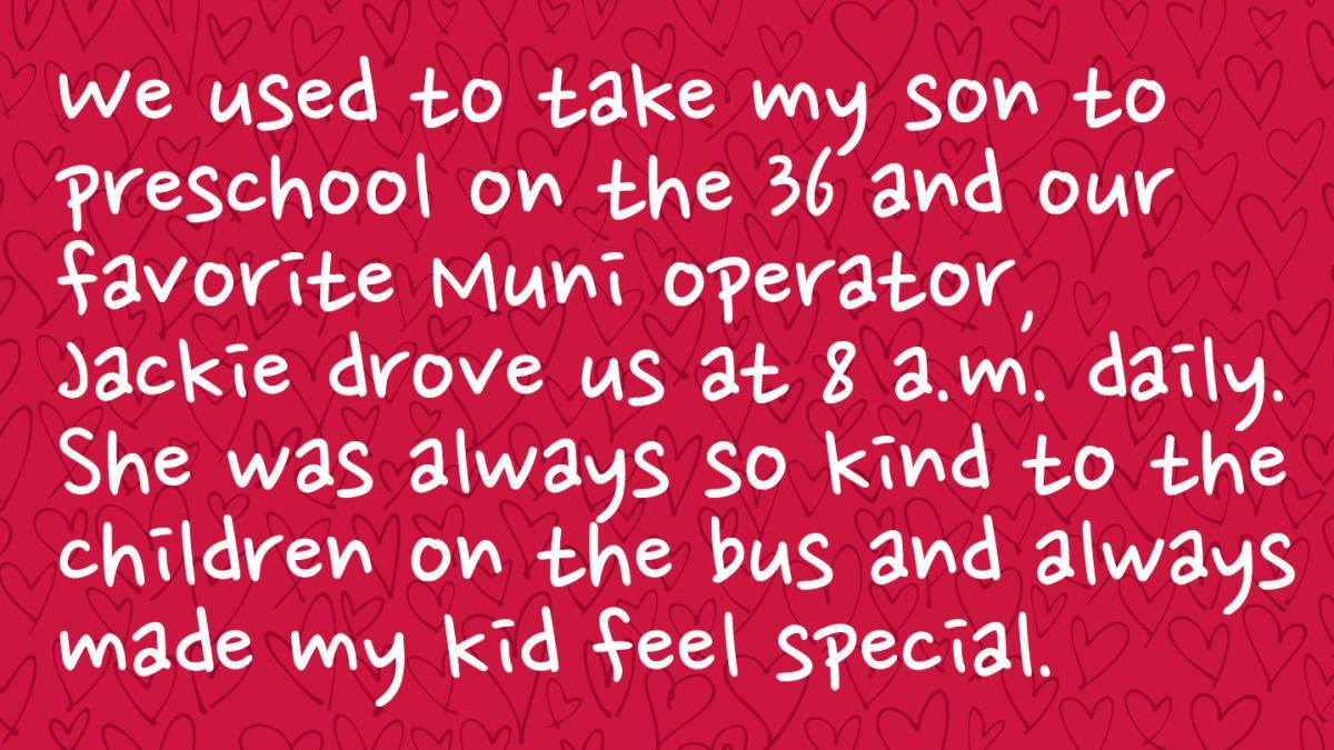 Image is a Muni rider response and reads: We used to take my son to preschool on the 36 and our favorite Muni operator, Jackie drove us at 8 a.m. daily. She was always so kind to the children on the bus and always made my kid feel special.